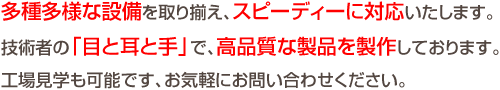 多種多様な設備を取り揃え、スピーディーに対応いたします。技術者の「目と耳と手」で、高品質な製品を製作しております。工場見学も可能です、お気軽にお問い合わせください。