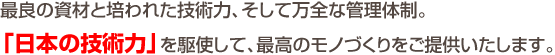 最良の資材と培われた技術力、そして万全な管理体制。「日本の技術力」を駆使して、最高のモノづくりをご提供いたします。