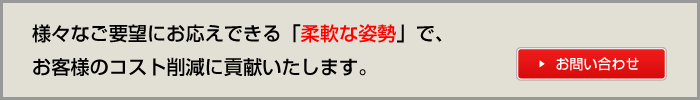 様々なご要望にお応えできる「柔軟な姿勢」で、お客様のコスト削減に貢献いたします。