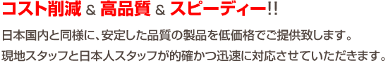 コスト削減 ＆ 高品質 ＆ スピーディー！！日本国内と同様に、安定した品質の製品を低価格でご提供致します。現地スタッフと日本人スタッフが的確かつ迅速に対応させていただきます。