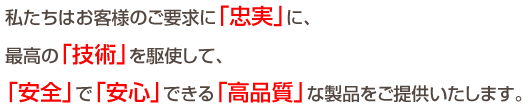 私たちはお客様のご要求に「忠実」に、最高の「技術」を駆使して、「安全」で「安心」できる「高品質」な製品をご提供いたします。